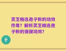 灵芝精选孢子粉的功效作用？解析灵芝精选孢子粉的保健功效？