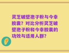 灵芝破壁孢子粉与今幸胶囊？对比分析灵芝破壁孢子粉和今幸胶囊的功效与适用人群？