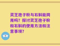 灵芝孢子粉与石斛能同用吗？探讨灵芝孢子粉和石斛的使用方法和注意事项？