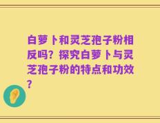 白萝卜和灵芝孢子粉相反吗？探究白萝卜与灵芝孢子粉的特点和功效？