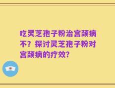 吃灵芝孢子粉治宫颈病不？探讨灵芝孢子粉对宫颈病的疗效？