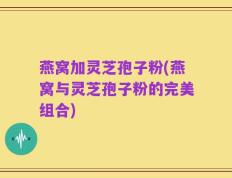 燕窝加灵芝孢子粉(燕窝与灵芝孢子粉的完美组合)