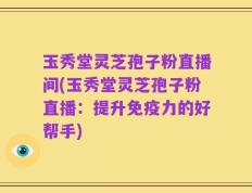 玉秀堂灵芝孢子粉直播间(玉秀堂灵芝孢子粉直播：提升免疫力的好帮手)