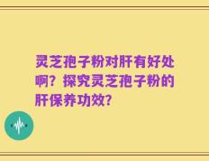 灵芝孢子粉对肝有好处啊？探究灵芝孢子粉的肝保养功效？