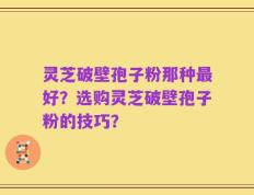 灵芝破壁孢子粉那种最好？选购灵芝破壁孢子粉的技巧？