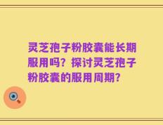 灵芝孢子粉胶囊能长期服用吗？探讨灵芝孢子粉胶囊的服用周期？