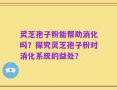 灵芝孢子粉能帮助消化吗？探究灵芝孢子粉对消化系统的益处？