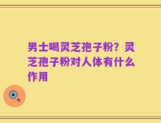 男士喝灵芝孢子粉？灵芝孢子粉对人体有什么作用