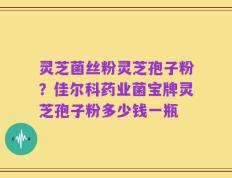 灵芝菌丝粉灵芝孢子粉？佳尔科药业菌宝牌灵芝孢子粉多少钱一瓶