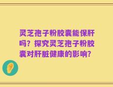 灵芝孢子粉胶囊能保肝吗？探究灵芝孢子粉胶囊对肝脏健康的影响？