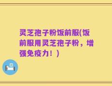 灵芝孢子粉饭前服(饭前服用灵芝孢子粉，增强免疫力！)