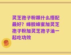灵芝孢子粉跟什么搭配最好？蜂胶蜂蜜加灵芝孢子粉加灵芝孢子油一起吃功效
