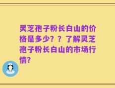 灵芝孢子粉长白山的价格是多少？？了解灵芝孢子粉长白山的市场行情？
