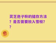 灵芝孢子粉的储存方法？是否需要放入雪柜？？