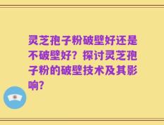 灵芝孢子粉破壁好还是不破壁好？探讨灵芝孢子粉的破壁技术及其影响？