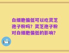 白细胞偏低可以吃灵芝孢子粉吗？灵芝孢子粉对白细胞偏低的影响？