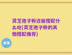 灵芝孢子粉还能搭配什么吃(灵芝孢子粉的其他搭配推荐)