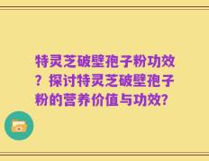 特灵芝破壁孢子粉功效？探讨特灵芝破壁孢子粉的营养价值与功效？