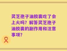 灵芝孢子油胶囊吃了会上火吗？解答灵芝孢子油胶囊的副作用和注意事项？