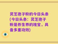 灵芝孢子粉的今日头条(今日头条：灵芝孢子粉是养生界的瑰宝，具备多重功效)
