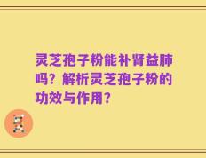灵芝孢子粉能补肾益肺吗？解析灵芝孢子粉的功效与作用？