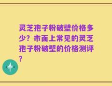 灵芝孢子粉破壁价格多少？市面上常见的灵芝孢子粉破壁的价格测评？