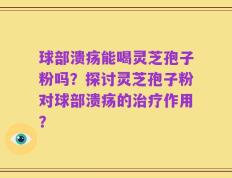 球部溃疡能喝灵芝孢子粉吗？探讨灵芝孢子粉对球部溃疡的治疗作用？
