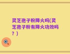 灵芝孢子粉降火吗(灵芝孢子粉有降火功效吗？)