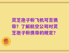 灵芝孢子粉飞机可否携带？了解航空公司对灵芝孢子粉携带的规定？