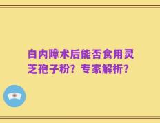 白内障术后能否食用灵芝孢子粉？专家解析？