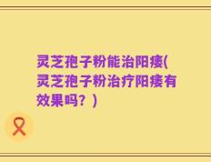 灵芝孢子粉能治阳痿(灵芝孢子粉治疗阳痿有效果吗？)