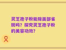 灵芝孢子粉能除面部雀斑吗？探究灵芝孢子粉的美容功效？