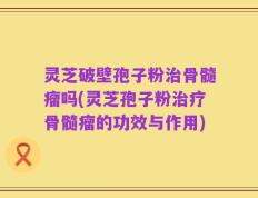 灵芝破壁孢子粉治骨髓瘤吗(灵芝孢子粉治疗骨髓瘤的功效与作用)