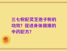 三七粉配灵芝孢子粉的功效？促进身体健康的中药配方？