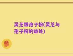 灵芝跟孢子粉(灵芝与孢子粉的益处)