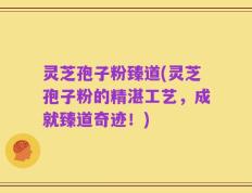 灵芝孢子粉臻道(灵芝孢子粉的精湛工艺，成就臻道奇迹！)