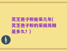 灵芝孢子粉能采几年(灵芝孢子粉的采摘周期是多久？)