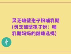 灵芝破壁孢子粉哺乳期(灵芝破壁孢子粉：哺乳期妈妈的健康选择)