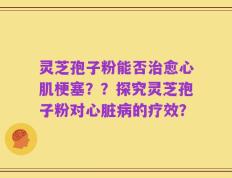 灵芝孢子粉能否治愈心肌梗塞？？探究灵芝孢子粉对心脏病的疗效？