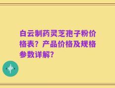 白云制药灵芝孢子粉价格表？产品价格及规格参数详解？