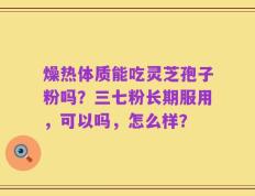 燥热体质能吃灵芝孢子粉吗？三七粉长期服用，可以吗，怎么样？
