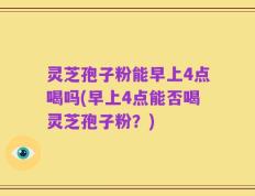 灵芝孢子粉能早上4点喝吗(早上4点能否喝灵芝孢子粉？)