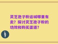 灵芝孢子粉运城哪里有卖？探讨灵芝孢子粉的功效和购买渠道？