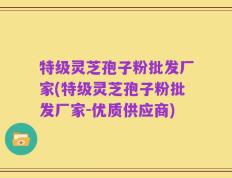 特级灵芝孢子粉批发厂家(特级灵芝孢子粉批发厂家-优质供应商)