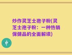 炒作灵芝士孢子粉(灵芝士孢子粉：一种热销保健品的全面解读)