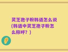 灵芝孢子粉韩语怎么说(韩语中灵芝孢子粉怎么称呼？)