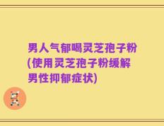 男人气郁喝灵芝孢子粉(使用灵芝孢子粉缓解男性抑郁症状)