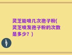 灵芝能喷几次孢子粉(灵芝喷发孢子粉的次数是多少？)