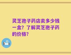 灵芝孢子药店卖多少钱一盒？了解灵芝孢子药的价格？
