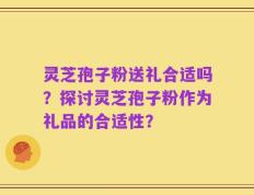 灵芝孢子粉送礼合适吗？探讨灵芝孢子粉作为礼品的合适性？
